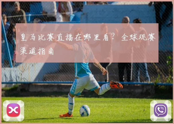 皇马比赛直播在哪里看?全球观赛渠道指南