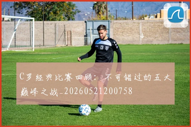 C罗经典比赛回顾：不可错过的五大巅峰之战_20260521200758