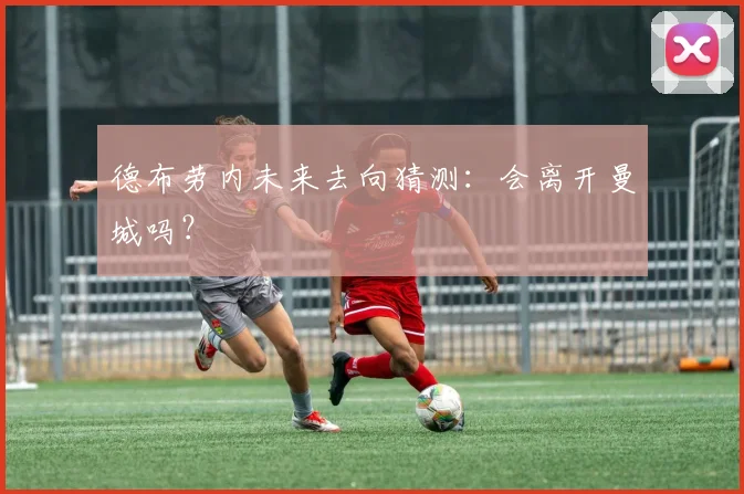 德布劳内未来去向猜测：会离开曼城吗？