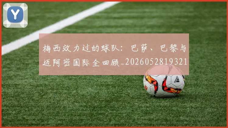 梅西效力过的球队：巴萨、巴黎与迈阿密国际全回顾_20260528193213