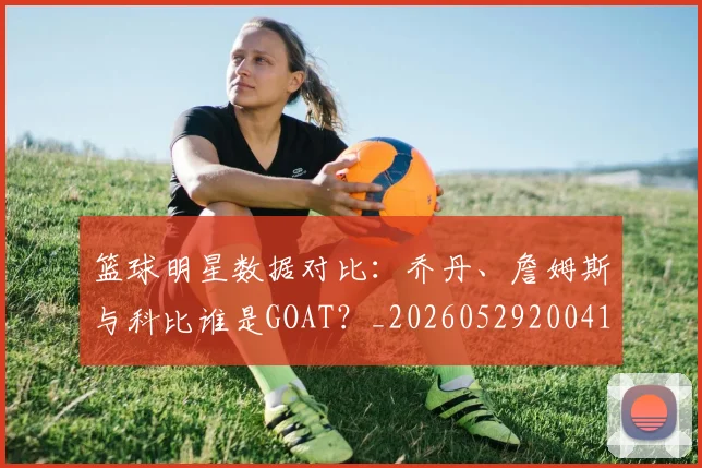 篮球明星数据对比：乔丹、詹姆斯与科比谁是GOAT？_20260529200412