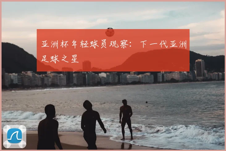 亚洲杯年轻球员观察：下一代亚洲足球之星