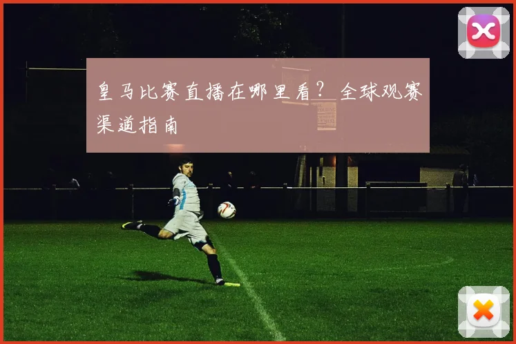皇马比赛直播在哪里看?全球观赛渠道指南